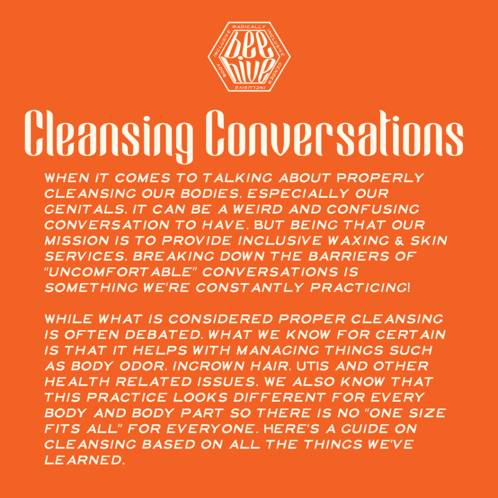 When it comes to talking about Properly cleansing our bodies, especially our genitals, it can be a weird and confusing conversation to have. But being that our mission is to provide inclusive waxing & skin services, breaking down the barriers of “uncomfortable” conversations is something we’re constantly practicing!  While what is considered proper cleansing is often debated, what we know for certain is that it helps with managing things such as body odor, ingrown hair, UTIs and other health related issues. We also know that this practice looks different for every body and body part so there is no “one size fits all” for everyone. Here‘s a guide on cleansing based on all the things we’ve learned.