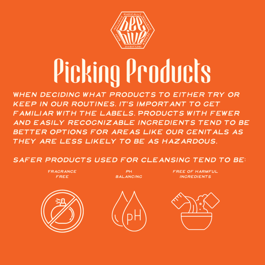 When deciding what products to either try or keep in our routines, it’s important to get familiar with the labels. Products with fewer and easily recognizable ingredients tend to be better options for areas like our genitals as they are less likely to be as hazardous.    safer products used for cleansing tend to be: Fragrance Free, pH Balancing, Free of Harmful Ingredients