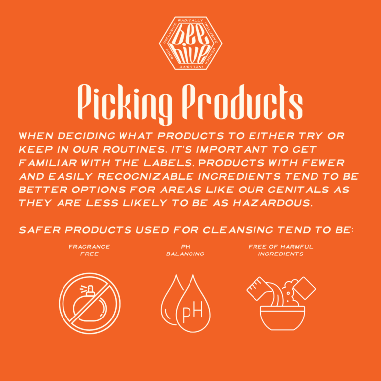 When deciding what products to either try or keep in our routines, it’s important to get familiar with the labels. Products with fewer and easily recognizable ingredients tend to be better options for areas like our genitals as they are less likely to be as hazardous.    safer products used for cleansing tend to be: Fragrance Free, pH Balancing, Free of Harmful Ingredients