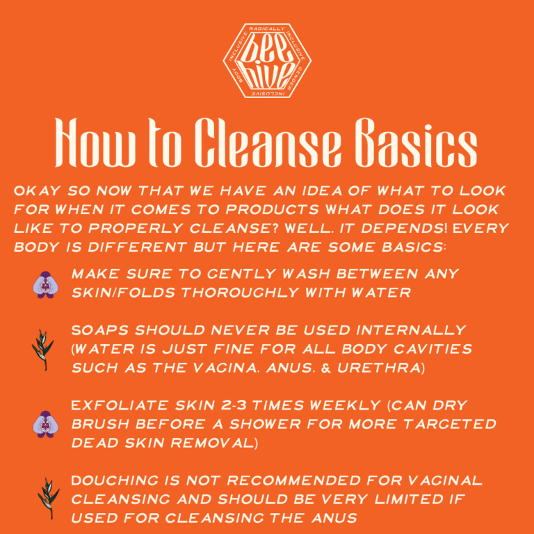 Okay so now that we have an idea of what to look for when it comes to products What does it look like to properly cleanse? Well, it depends! Every body is different but here are some basics: make sure to gently wash between any skin/folds thoroughly with water, Soaps should never be used internally (water is just fine for all body cavities such as the vagina, anus, & urethra), Exfoliate skin 2-3 times weekly (can dry brush before a shower for more targeted dead skin removal), Douching is not recommended for vaginal cleansing and should be very limited if used for cleansing the anus.