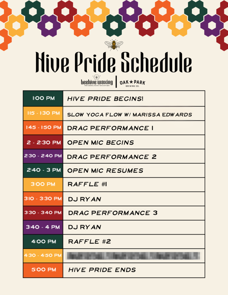 1:00 PM - Hive Pride Begins 1:15 - 1:30 PM - yoga w/ Marissa Edwards 1:45 - 1:50 PM - Drag Performance #1 2 - 2:30 PM - Open Mic Begins 2:30 - 2:40 PM - Drag Performance #2 2:40 - 3 PM - Open Mic Resumes 3:00 PM - Raffle #1 3:10 - 3:30 PM - DJ Ryan 3:30 - 3:40 PM - Drag Performance #3 3:40 - 4 PM - DJ Ryan 4:00 PM - Raffle # 2 4:30 - 4:50 PM - Secret Performance 5:00 PM - Hive Pride Ends