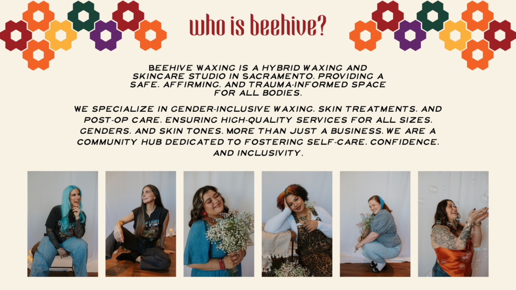 Beehive Waxing is a hybrid waxing and skincare studio in Sacramento, providing a safe, affirming, and trauma-informed space for all bodies. We specialize in gender-inclusive waxing, skin treatments, and post-op care, ensuring high-quality services for all sizes, genders, and skin tones. More than just a business, we are a community hub dedicated to fostering self-care, confidence, and inclusivity.