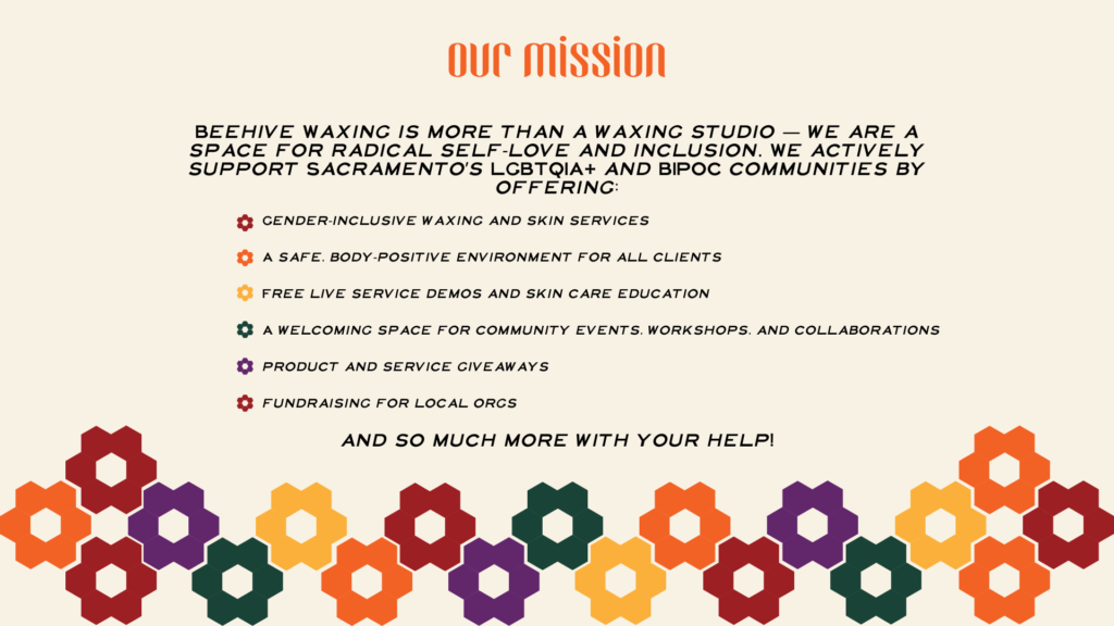 Beehive Waxing is more than a waxing studio — we are a space for radical self-love and inclusion. We actively support Sacramento’s LGBTQIA+ and BIPOC communities by offering: Gender-inclusive waxing and skin services A safe, body-positive environment for all clients Free live service demos and skin care education A welcoming space for community events, workshops, and collaborations product and service giveaways fundraising for local orgs and so much more with your help!