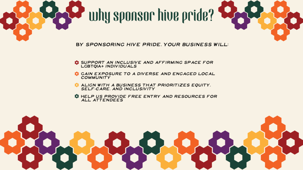 By sponsoring hive pride, your business will: Support an inclusive and affirming space for LGBTQIA+ individuals Gain exposure to a diverse and engaged local community Align with a business that prioritizes equity, self-care, and inclusivity Help us provide free entry and resources for all attendees